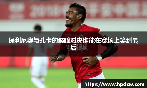 保利尼奥与孔卡的巅峰对决谁能在赛场上笑到最后