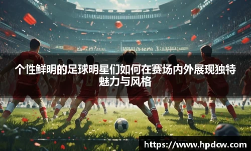 个性鲜明的足球明星们如何在赛场内外展现独特魅力与风格